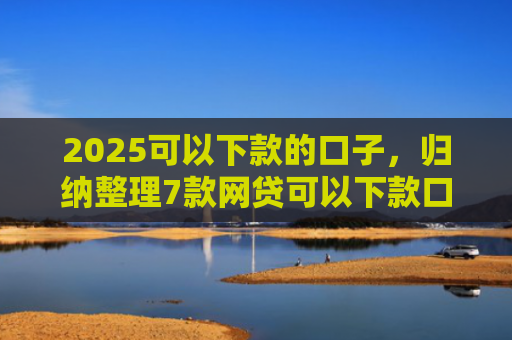 2025可以下款的口子，归纳整理7款网贷可以下款口子