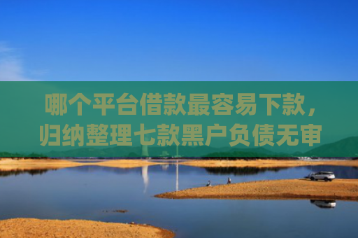 哪个平台借款最容易下款，归纳整理七款黑户负债无审核秒下款的app