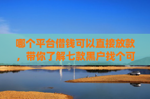 哪个平台借钱可以直接放款，带你了解七款黑户找个可以下款的app真难