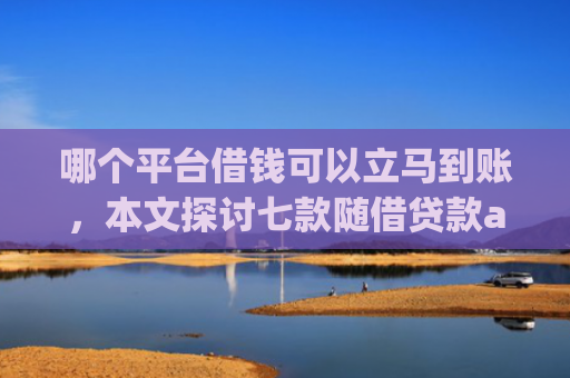 哪个平台借钱可以立马到账，本文探讨七款随借贷款app黑户能下款吗