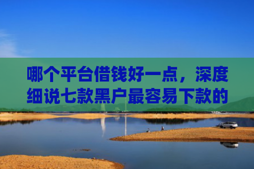哪个平台借钱好一点，深度细说七款黑户最容易下款的网贷app