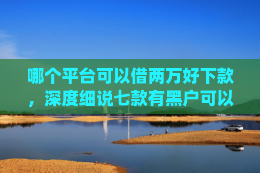 哪个平台可以借两万好下款，深度细说七款有黑户可以直接下款的app吗