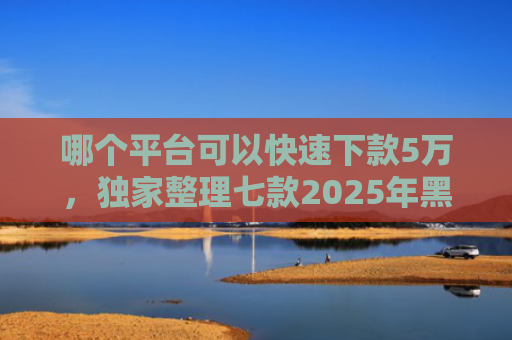 哪个平台可以快速下款5万，独家整理七款2025年黑户下款的APP贴吧
