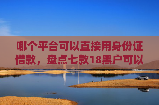 哪个平台可以直接用身份证借款，盘点七款18黑户可以下款的网贷app