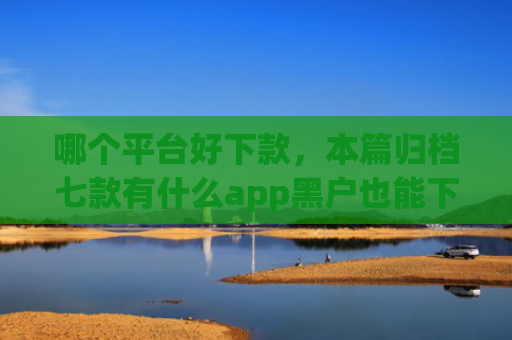 哪个平台好下款，本篇归档七款有什么app黑户也能下款的