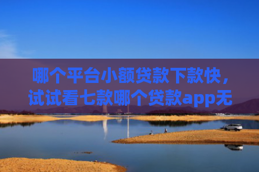 哪个平台小额贷款下款快，试试看七款哪个贷款app无视黑户下款很快