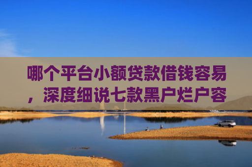 哪个平台小额贷款借钱容易，深度细说七款黑户烂户容易下款的网贷app