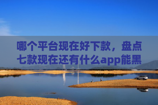 哪个平台现在好下款，盘点七款现在还有什么app能黑户下款口子