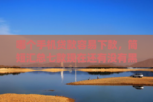 哪个手机贷款容易下款，简短汇总七款现在还有没有黑户可以下款的app