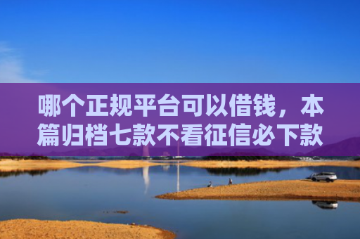 哪个正规平台可以借钱，本篇归档七款不看征信必下款网贷