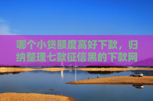 哪个小贷额度高好下款，归纳整理七款征信黑的下款网贷