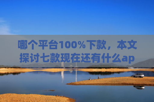 哪个平台100%下款，本文探讨七款现在还有什么app能黑户下款