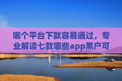 哪个平台下款容易通过，专业解读七款哪些app黑户可以下款可以分期的