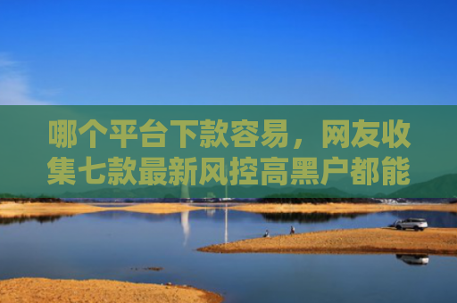 哪个平台下款容易，网友收集七款最新风控高黑户都能下款的APP