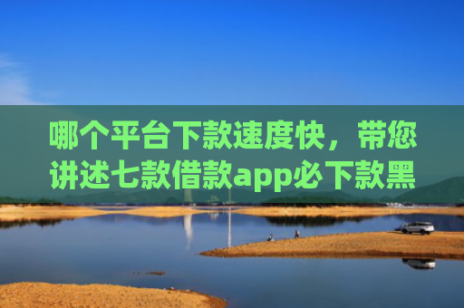 哪个平台下款速度快，带您讲述七款借款app必下款黑户也能下的