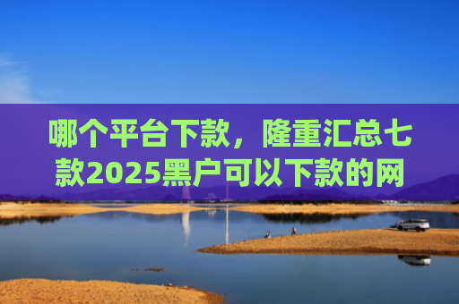 哪个平台下款，隆重汇总七款2025黑户可以下款的网贷app