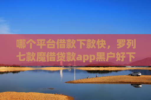 哪个平台借款下款快，罗列七款魔借贷款app黑户好下款吗