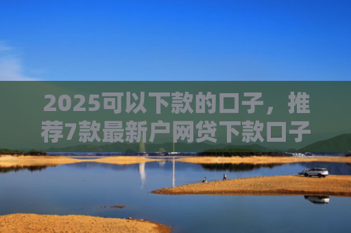 2025可以下款的口子，推荐7款最新户网贷下款口子