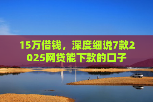 15万借钱，深度细说7款2025网贷能下款的口子