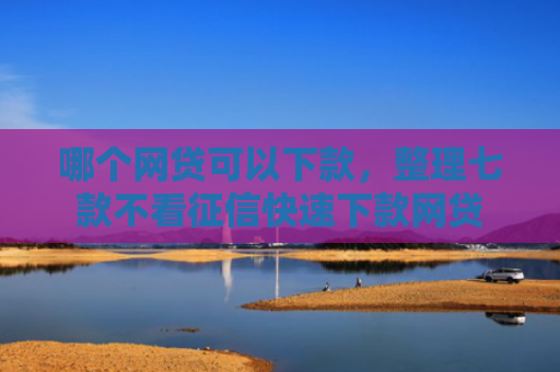 哪个网贷可以下款，整理七款不看征信快速下款网贷