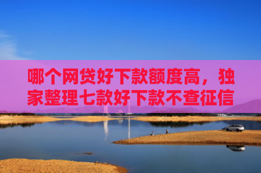 哪个网贷好下款额度高，独家整理七款好下款不查征信的网贷