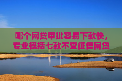 哪个网贷审批容易下款快，专业概括七款不查征信网贷百分百下款