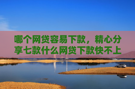 哪个网贷容易下款，精心分享七款什么网贷下款快不上征信