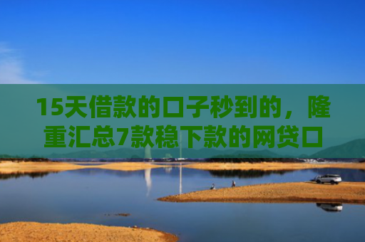 15天借款的口子秒到的，隆重汇总7款稳下款的网贷口子