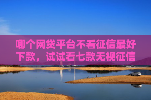 哪个网贷平台不看征信最好下款，试试看七款无视征信的网贷必下款吗