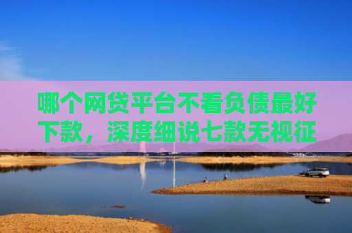 哪个网贷平台不看负债最好下款，深度细说七款无视征信的网贷必下款嘛