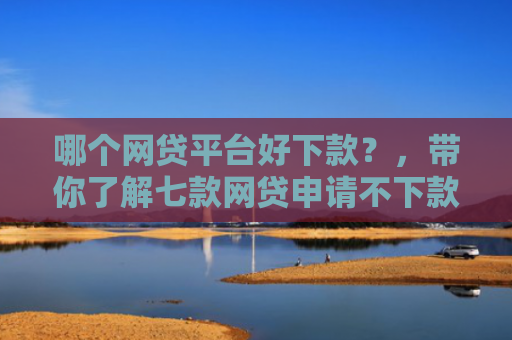 哪个网贷平台好下款？，带你了解七款网贷申请不下款上征信吗