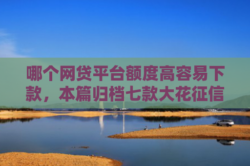 哪个网贷平台额度高容易下款，本篇归档七款大花征信能下款的网贷