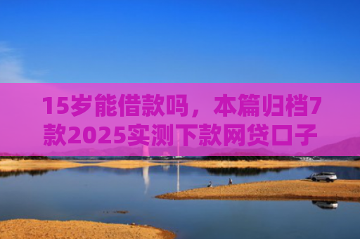 15岁能借款吗，本篇归档7款2025实测下款网贷口子