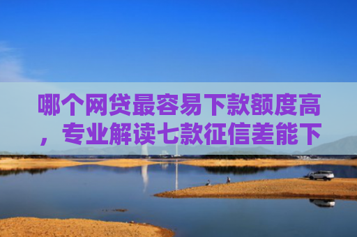 哪个网贷最容易下款额度高，专业解读七款征信差能下款的网贷