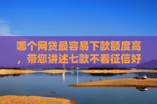 哪个网贷最容易下款额度高，带您讲述七款不看征信好下款网贷