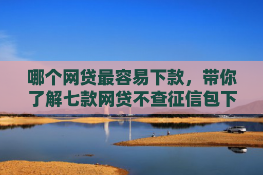 哪个网贷最容易下款，带你了解七款网贷不查征信包下款