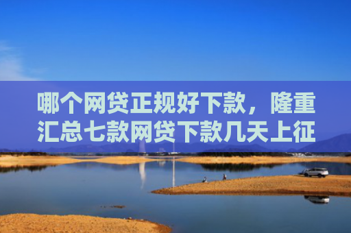 哪个网贷正规好下款，隆重汇总七款网贷下款几天上征信