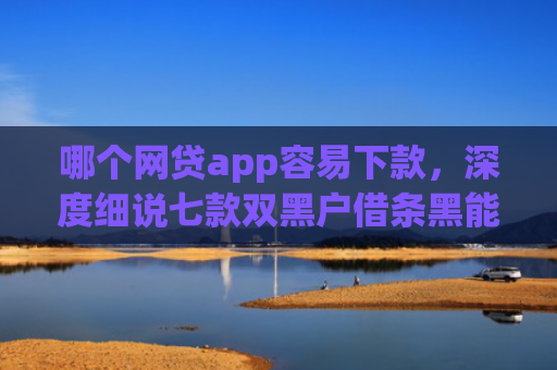哪个网贷app容易下款，深度细说七款双黑户借条黑能下款网贷app口子