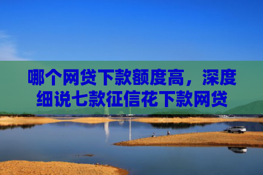哪个网贷下款额度高，深度细说七款征信花下款网贷