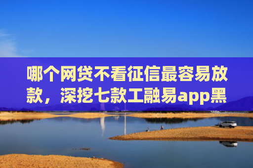 哪个网贷不看征信最容易放款，深挖七款工融易app黑户三天了还没下款