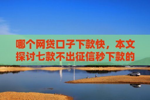 哪个网贷口子下款快，本文探讨七款不出征信秒下款的网贷