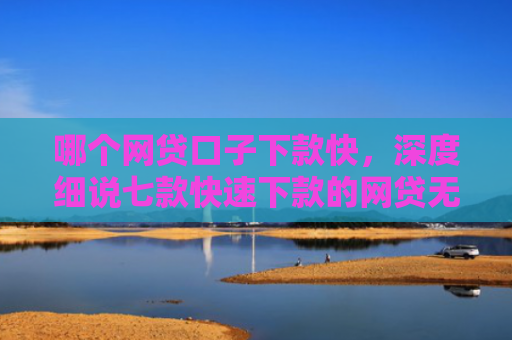 哪个网贷口子下款快，深度细说七款快速下款的网贷无视征信