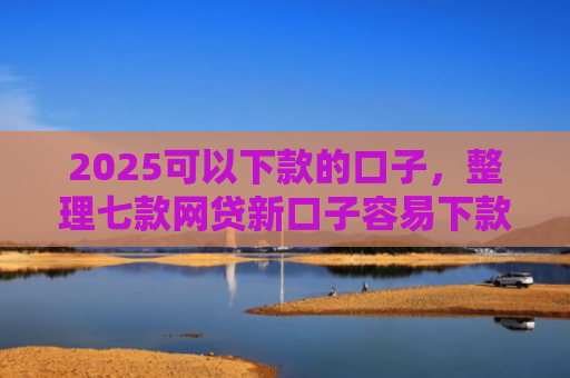 2025可以下款的口子，整理七款网贷新口子容易下款