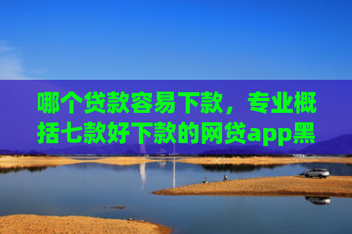 哪个贷款容易下款，专业概括七款好下款的网贷app黑户
