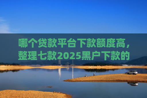 哪个贷款平台下款额度高，整理七款2025黑户下款的贷款app