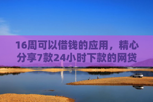 16周可以借钱的应用，精心分享7款24小时下款的网贷口子