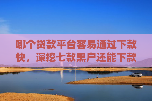 哪个贷款平台容易通过下款快，深挖七款黑户还能下款的app2025