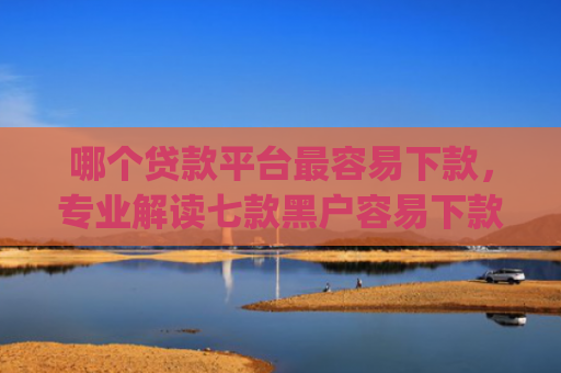 哪个贷款平台最容易下款，专业解读七款黑户容易下款高额度的app