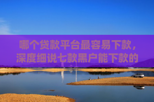 哪个贷款平台最容易下款，深度细说七款黑户能下款的app贴吧