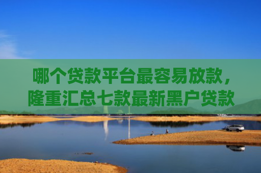 哪个贷款平台最容易放款，隆重汇总七款最新黑户贷款当天下款app